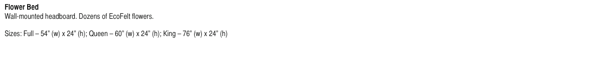 Flower Bed
Wall-mounted headboard. Dozens of EcoFelt flowers.

Sizes: Full - 54” (w) x 24” (h); Queen - 60” (w) x 24” (h); King - 76” (w) x 24” (h)
